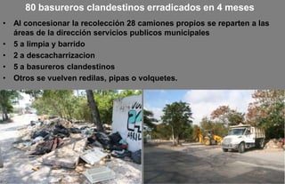 80 basureros clandestinos erradicados en 4 meses
•   Al concesionar la recolección 28 camiones propios se reparten a las
    áreas de la dirección servicios publicos municipales
•   5 a limpia y barrido
•   2 a descacharrizacion
•   5 a basureros clandestinos
•   Otros se vuelven redilas, pipas o volquetes.
 