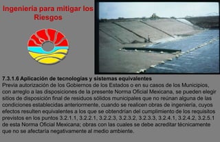 Ingeniería para mitigar los
         Riesgos




7.3.1.6 Aplicación de tecnologías y sistemas equivalentes
Previa autorización de los Gobiernos de los Estados o en su casos de los Municipios,
con arreglo a las disposiciones de la presente Norma Oficial Mexicana, se pueden elegir
sitios de disposición final de residuos sólidos municipales que no reúnan alguna de las
condiciones establecidas anteriormente, cuando se realicen obras de ingeniería, cuyos
efectos resulten equivalentes a los que se obtendrían del cumplimiento de los requisitos
previstos en los puntos 3.2.1.1, 3.2.2.1, 3.2.2.3, 3.2.3.2, 3.2.3.3, 3.2.4.1, 3.2.4.2, 3.2.5.1
de esta Norma Oficial Mexicana; obras con las cuales se debe acreditar técnicamente
que no se afectaría negativamente al medio ambiente.
 