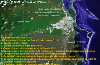 Política Publica de Residuos Sólidos

                                   Sufre y calla (2005-2006)
                               Basurero Norte (1993-2005)
                                  Parcela 1113 (2006-2009)


               Parcela 89-90




Políticas Publicas 2008-2011:
1.-Transportar la basura del Banco 5 a la parcela 1113
                                                                  Banco 5 (1970-1993)
2.-Sanear el Sufre y Calla
3.-Sanear y producir Biogás en el Norte
4.-Construir una celda emergente en la Parcela 1113
5.-Concesionar el servicio publico de recolección y erradicar los basureros clandestinos
6.-Construir en la 89-90 un sitio definitivo de disposición final
7.-En la 89-90 hacer un parque de Tecnologías para procesar la basura
8.-Concetar el alumbrado publico al basurero norte y comercializar el producto de la 89-90
9.-Lograr la recolección separada
 