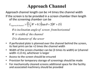 Approach Channel
Approach channel length can be >4 times the channel width
If the screen is to be provided in a screen chamber then length
of the screening chamber can be
• If perforated plate is planned over the channel behind the screen,
its foot print can be >2 times the channel width
• Width of the screen chamber can be (3 times its width) or (channel
width +1.0 m), whichever is larger
• Access to the screen should be ensured
• Provision for temporary storage of screenings should be made
• For mechanically cleaned screens additional space for the facility
and associated machinery should be provided
   
sewertheofdiameterisD
channeltheofwidthisW
horizontalfromscreenofangleninclinatiois
DWWL channelApproach

  2tan3.0
3
2
 