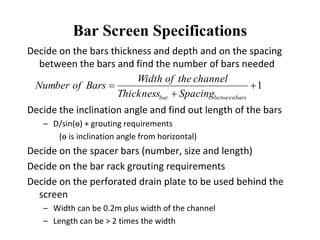 Bar Screen Specifications
Decide on the bars thickness and depth and on the spacing
between the bars and find the number of bars needed
Decide the inclination angle and find out length of the bars
– D/sin(ө) + grouting requirements
(ө is inclination angle from horizontal)
Decide on the spacer bars (number, size and length)
Decide on the bar rack grouting requirements
Decide on the perforated drain plate to be used behind the
screen
– Width can be 0.2m plus width of the channel
– Length can be > 2 times the width
1


barsbetweenbar SpacingThickness
channeltheofWidth
BarsofNumber
 