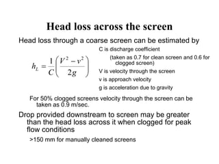 Head loss across the screen
Head loss through a coarse screen can be estimated by
For 50% clogged screens velocity through the screen can be
taken as 0.9 m/sec.
Drop provided downstream to screen may be greater
than the head loss across it when clogged for peak
flow conditions
>150 mm for manually cleaned screens





 

g
vV
C
hL
2
1 22
C is discharge coefficient
(taken as 0.7 for clean screen and 0.6 for
clogged screen)
V is velocity through the screen
v is approach velocity
g is acceleration due to gravity
 