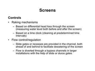 Screens
Controls
• Raking mechanisms
– Based on differential head loss through the screen
(measuring water level both before and after the screen)
– Based on a time clock (cleaning at predetermined time
intervals)
• Flow control/regulation
– Slide gates or recesses are provided in the channel, both
ahead of and behind to facilitate dewatering of the screen
– Flow is diverted through a bypass channels in larger
installations with the help of slide or sluice gates
 