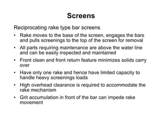 Screens
Reciprocating rake type bar screens
• Rake moves to the base of the screen, engages the bars
and pulls screenings to the top of the screen for removal
• All parts requiring maintenance are above the water line
and can be easily inspected and maintained
• Front clean and front return feature minimizes solids carry
over
• Have only one rake and hence have limited capacity to
handle heavy screenings loads
• High overhead clearance is required to accommodate the
rake mechanism
• Grit accumulation in front of the bar can impede rake
movement
 