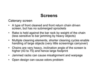 Screens
Catenary screen
• A type of front cleaned and front return chain driven
screen, but has no submerged sprockets
• Rake is held against the bar rack by weight of the chain
(less sensitive to bar jamming by heavy objects)
• Multiple cleaning elements, shorter cleaning cycles enable
handling of large objects (very little screenings carryover)
• Chains are very heavy, inclination angle of the screen is
higher (43 to 75) and hence large footprint
• Jammed racks can cause misalignment and warpage
• Open design can cause odors problem
 