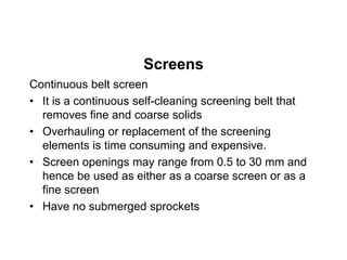 Screens
Continuous belt screen
• It is a continuous self-cleaning screening belt that
removes fine and coarse solids
• Overhauling or replacement of the screening
elements is time consuming and expensive.
• Screen openings may range from 0.5 to 30 mm and
hence be used as either as a coarse screen or as a
fine screen
• Have no submerged sprockets
 