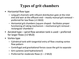 Types of grit chambers
• Horizontal flow type
– Long grit channels with influent distribution gate at the inlet
end and weir at the effluent end – mostly manual grit removal –
preferred for low flows (<1 MLD)
– Horizontal grit chambers (square shaped - facilitates proper
functioning of raking mechanism – mechanical grit removal -
rectangular chambers!
• Aerated type – spiral flow aeration tank is used – preferred
for larger flows (>2 MLD)
• Vortex type
– Cylindrical tank with tangential entry of flow creating vortex
flow pattern
– Centrifugal and gravitational forces cause the grit to separate
– Grit cyclones (and hydroclones!)
– Preferred for moderate flows (1 – 2 MLD)
 