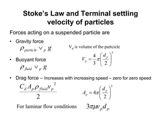 Stoke’s Law and Terminal settling
velocity of particles
Forces acting on a suspended particle are
• Gravity force
• Buoyant force
• Drag force – Increases with increasing speed – zero for zero speed
gpparticle 
gpfluid 
2
2
pfluidpd vAC 
ppdv3For laminar flow conditions
Vp is volume of the partcicle
2
3
2
4
23
4














p
p
p
p
d
A
d
V


 