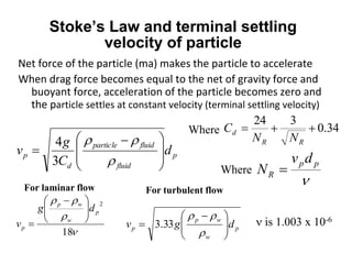 Stoke’s Law and terminal settling
velocity of particle
Net force of the particle (ma) makes the particle to accelerate
When drag force becomes equal to the net of gravity force and
buoyant force, acceleration of the particle becomes zero and
the particle settles at constant velocity (terminal settling velocity)
p
fluid
fluidparticle
d
p d
C
g
v







 



3
4
34.0
324

RR
d
NN
C

pp
R
dv
N 
Where
Where



18
2
p
w
wp
p
dg
v





 

For laminar flow
p
w
wp
p dgv 




 



33.3
For turbulent flow
 is 1.003 x 10-6
 