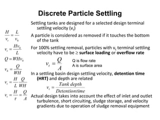 Discrete Particle Settling
Settling tanks are designed for a selected design terminal
settling velocity (vt)
A particle is considered as removed if it touches the bottom
of the tank
For 100% settling removal, particles with vt terminal settling
velocity have to be  surface loading or overflow rate
In a settling basin design settling velocity, detention time
(HRT) and depth are related
Actual design takes into account the effect of inlet and outlet
turbulence, short circuiting, sludge storage, and velocity
gradients due to operation of sludge removal equipment
A
Q
vt 
timeDetention
depthTank
vt 
Q is flow rate
A is surface area
A
QH
v
WH
Q
L
H
v
WH
Q
v
WHvQ
L
Hv
v
v
L
v
H
t
t
h
h
h
t
ht







 