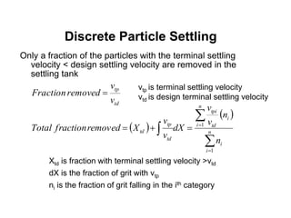 Only a fraction of the particles with the terminal settling
velocity < design settling velocity are removed in the
settling tank
Discrete Particle Settling
td
tp
v
v
removedFraction 
 
 





 n
i
i
n
i
i
td
tpi
td
tp
td
n
n
v
v
dX
v
v
XremovedfractionTotal
1
1
vtp is terminal settling velocity
vtd is design terminal settling velocity
Xtd is fraction with terminal settling velocity >vtd
dX is the fraction of grit with vtp
ni is the fraction of grit falling in the ith category
 