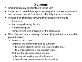 Screens
• First unit usually encountered in the STP
• Important to avoid damage to subsequent process equipment
and increase overall treatment reliability & effectiveness
• Provided on channels carrying the sewage and include
– A bar rack
– Bar raking (cleaning) facility
– A perforated plate
– Temporary storage provision for the screenings
• Often housed in a screening chamber (if provided on an under
ground sewer)
– Access to the screen
– Length of the chamber should be sufficient
• to accommodate the screen and the perforated plate
• to facilitate cleaning of the approach channel
– Width of the chamber should include
• landing and working space for the worker
• Space for temporary storage of the screenings
 