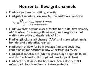 Horizontal flow grit channels
• Find design terminal settling velocity
• Find grit channel surface area for the peak flow condition
• Find flow cross sectional area (for the horizontal flow velocity
of 0.3 m/sec. for average flow), and, find the grit channel
width (take width to depth ratio of 2:1)
• Find length of the grit channel (A/W) and make adjustments
for inlet and outlet disturbances
• Find depth of flow for both average flow and peak flow
conditions (take horizontal flow velocity as 0.4 m/sec.)
• Find grit channel depth (add the grit storage depth (0.15 m)
and the freeboard to the depth of flow for peak flow)
• Find depth of flow for the horizontal flow velocity of 0.4
m/sec., add free board and grit storage depth
A
Q
vt
max
 Qmax is peak flow rate
A is surface area
 