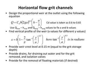 Horizontal flow grit channels
• Design the proportional weir at the outlet using the following
equation
Use Qmax – hmax and Qavrg – havrg values to fix a and b values
• Find vertical profile of the weir (x values for different y values)
• Provide weir crest level at 0.15 m (equal to the grit storage
depth)
• Provide drains, for draining out water and for the grit
removed, and isolation valves
• Provide for the removal of floating materials (if desired)
  






3
2
5.0 a
hgabCQ d Cd value is taken as 0.6 to 0.65














 
5.0
1
tan
2
1
a
y
bx

radiansinis
a
y
here
5.0
1
tan 





 