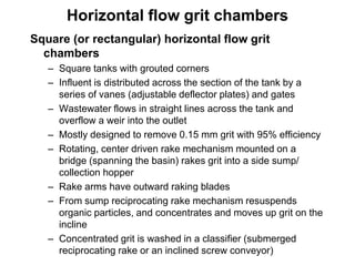 Square (or rectangular) horizontal flow grit
chambers
– Square tanks with grouted corners
– Influent is distributed across the section of the tank by a
series of vanes (adjustable deflector plates) and gates
– Wastewater flows in straight lines across the tank and
overflow a weir into the outlet
– Mostly designed to remove 0.15 mm grit with 95% efficiency
– Rotating, center driven rake mechanism mounted on a
bridge (spanning the basin) rakes grit into a side sump/
collection hopper
– Rake arms have outward raking blades
– From sump reciprocating rake mechanism resuspends
organic particles, and concentrates and moves up grit on the
incline
– Concentrated grit is washed in a classifier (submerged
reciprocating rake or an inclined screw conveyor)
Horizontal flow grit chambers
 