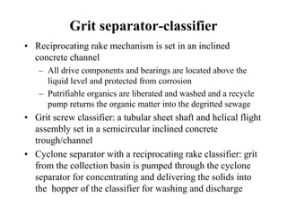 Grit separator-classifier
• Reciprocating rake mechanism is set in an inclined
concrete channel
– All drive components and bearings are located above the
liquid level and protected from corrosion
– Putrifiable organics are liberated and washed and a recycle
pump returns the organic matter into the degritted sewage
• Grit screw classifier: a tubular sheet shaft and helical flight
assembly set in a semicircular inclined concrete
trough/channel
• Cyclone separator with a reciprocating rake classifier: grit
from the collection basin is pumped through the cyclone
separator for concentrating and delivering the solids into
the hopper of the classifier for washing and discharge
 