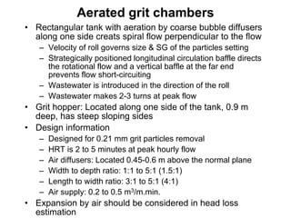 Aerated grit chambers
• Rectangular tank with aeration by coarse bubble diffusers
along one side creats spiral flow perpendicular to the flow
– Velocity of roll governs size & SG of the particles setting
– Strategically positioned longitudinal circulation baffle directs
the rotational flow and a vertical baffle at the far end
prevents flow short-circuiting
– Wastewater is introduced in the direction of the roll
– Wastewater makes 2-3 turns at peak flow
• Grit hopper: Located along one side of the tank, 0.9 m
deep, has steep sloping sides
• Design information
– Designed for 0.21 mm grit particles removal
– HRT is 2 to 5 minutes at peak hourly flow
– Air diffusers: Located 0.45-0.6 m above the normal plane
– Width to depth ratio: 1:1 to 5:1 (1.5:1)
– Length to width ratio: 3:1 to 5:1 (4:1)
– Air supply: 0.2 to 0.5 m3/m.min.
• Expansion by air should be considered in head loss
estimation
 