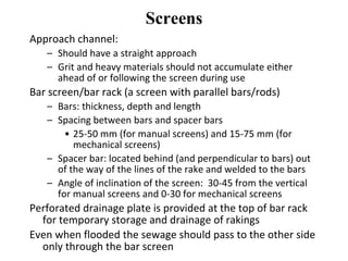 Screens
Approach channel:
– Should have a straight approach
– Grit and heavy materials should not accumulate either
ahead of or following the screen during use
Bar screen/bar rack (a screen with parallel bars/rods)
– Bars: thickness, depth and length
– Spacing between bars and spacer bars
• 25-50 mm (for manual screens) and 15-75 mm (for
mechanical screens)
– Spacer bar: located behind (and perpendicular to bars) out
of the way of the lines of the rake and welded to the bars
– Angle of inclination of the screen: 30-45 from the vertical
for manual screens and 0-30 for mechanical screens
Perforated drainage plate is provided at the top of bar rack
for temporary storage and drainage of rakings
Even when flooded the sewage should pass to the other side
only through the bar screen
 