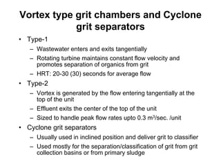 Vortex type grit chambers and Cyclone
grit separators
• Type-1
– Wastewater enters and exits tangentially
– Rotating turbine maintains constant flow velocity and
promotes separation of organics from grit
– HRT: 20-30 (30) seconds for average flow
• Type-2
– Vortex is generated by the flow entering tangentially at the
top of the unit
– Effluent exits the center of the top of the unit
– Sized to handle peak flow rates upto 0.3 m3/sec. /unit
• Cyclone grit separators
– Usually used in inclined position and deliver grit to classifier
– Used mostly for the separation/classification of grit from grit
collection basins or from primary sludge
 