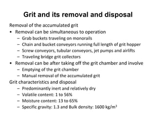 Grit and its removal and disposal
Removal of the accumulated grit
• Removal can be simultaneous to operation
– Grab buckets traveling on monorails
– Chain and bucket conveyors running full length of grit hopper
– Screw conveyors, tubular conveyors, jet pumps and airlifts
– Traveling bridge grit collectors
• Removal can be after taking off the grit chamber and involve
– Emptying of the grit chamber
– Manual removal of the accumulated grit
Grit characteristics and disposal
– Predominantly inert and relatively dry
– Volatile content: 1 to 56%
– Moisture content: 13 to 65%
– Specific gravity: 1.3 and Bulk density: 1600 kg/m3
 