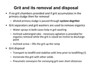 • If no grit chambers provided and if grit accumulates in the
primary sludge then for removal
– diluted primary sludge is passed through cyclone degritter
• Grit separators and grit washers are used to remove organics
– Water sprays in both cases help in grit washing
– Inclined submerged rake - necessary agitation is provided for
organics removal while the grit is raised on incline to discharge
point
– Inclined screw – lifts the grit up the ramp
• Grit disposal
– Transport to landfill and stabilize with lime prior to landfilling (!)
– Incinerate the grit with other solids
– Pneumatic conveyors for conveying grit over short distances
Grit and its removal and disposal
 