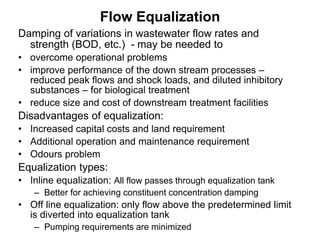 Flow Equalization
Damping of variations in wastewater flow rates and
strength (BOD, etc.) - may be needed to
• overcome operational problems
• improve performance of the down stream processes –
reduced peak flows and shock loads, and diluted inhibitory
substances – for biological treatment
• reduce size and cost of downstream treatment facilities
Disadvantages of equalization:
• Increased capital costs and land requirement
• Additional operation and maintenance requirement
• Odours problem
Equalization types:
• Inline equalization: All flow passes through equalization tank
– Better for achieving constituent concentration damping
• Off line equalization: only flow above the predetermined limit
is diverted into equalization tank
– Pumping requirements are minimized
 