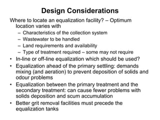 Design Considerations
Where to locate an equalization facility? – Optimum
location varies with
– Characteristics of the collection system
– Wastewater to be handled
– Land requirements and availability
– Type of treatment required – some may not require
• In-line or off-line equalization which should be used?
• Equalization ahead of the primary settling: demands
mixing (and aeration) to prevent deposition of solids and
odour problems
• Equalization between the primary treatment and the
secondary treatment: can cause fewer problems with
solids deposition and scum accumulation
• Better grit removal facilities must precede the
equalization tanks
 