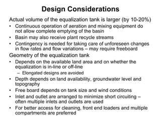 Actual volume of the equalization tank is larger (by 10-20%)
• Continuous operation of aeration and mixing equipment do
not allow complete emptying of the basin
• Basin may also receive plant recycle streams
• Contingency is needed for taking care of unforeseen changes
in flow rates and flow variations – may require freeboard
Geometry of the equalization tank
• Depends on the available land area and on whether the
equalization is in-line or off-line
– Elongated designs are avoided
• Depth depends on land availability, groundwater level and
topography
• Free board depends on tank size and wind conditions
• Inlet and outlet are arranged to minimize short circuiting –
often multiple inlets and outlets are used
• For better access for cleaning, front end loaders and multiple
compartments are preferred
Design Considerations
 