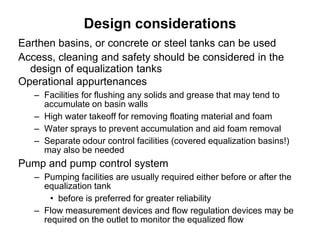Design considerations
Earthen basins, or concrete or steel tanks can be used
Access, cleaning and safety should be considered in the
design of equalization tanks
Operational appurtenances
– Facilities for flushing any solids and grease that may tend to
accumulate on basin walls
– High water takeoff for removing floating material and foam
– Water sprays to prevent accumulation and aid foam removal
– Separate odour control facilities (covered equalization basins!)
may also be needed
Pump and pump control system
– Pumping facilities are usually required either before or after the
equalization tank
• before is preferred for greater reliability
– Flow measurement devices and flow regulation devices may be
required on the outlet to monitor the equalized flow
 