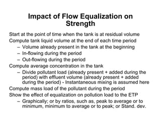 Impact of Flow Equalization on
Strength
Start at the point of time when the tank is at residual volume
Compute tank liquid volume at the end of each time period
– Volume already present in the tank at the beginning
– In-flowing during the period
– Out-flowing during the period
Compute average concentration in the tank
– Divide pollutant load (already present + added during the
period) with effluent volume (already present + added
during the period) - Instantaneous mixing is assumed here
Compute mass load of the pollutant during the period
Show the effect of equalization on pollution load to the ETP
– Graphically; or by ratios, such as, peak to average or to
minimum, minimum to average or to peak; or Stand. dev.
 