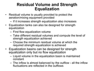 Residual Volume and Strength
Equalization
• Residual volume is usually provided to protect the
aeration/mixing equipment provided
– If it increases strength equalization also increases
• Equalization tanks can also be designed for strength
equalization
– Find flow equalization volume
– Take different residual volumes and compute the level of
strength equalization achieved
– Choose the minimum residual volume at which the
required strength equalization is achieved
• Equalization basins can be designed for strength
equalization only but no flow equalization
– Liquid volume in the equalization basin is maintained
constant
– The inflow is almost balanced by the outflow - all the inflow
fluctuations are reflected in the outflows
 