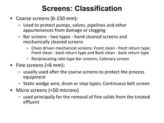 Screens: Classification
• Coarse screens (6-150 mm):
– Used to protect pumps, valves, pipelines and other
appurtenances from damage or clogging
– Bar screens - two types - hand cleaned screens and
mechanically cleaned screens
– Chain driven mechanical screens: Front clean - front return type;
Front clean - back return type and Back clean - back return type
– Reciprocating rake type bar screens; Catenary screen
• Fine screens (<6 mm):
– usually used after the coarse screens to protect the process
equipment
– Static wedge wire, drum or step types; Continuous belt screen
• Micro screens (<50 microns)
– used principally for the removal of fine solids from the treated
effluent
 