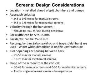 Screens: Design Considerations
• Location - installed ahead of grit chambers and pumps
• Approach velocity:
– 0.3 to 0.6 m/sec for manual screens
– 0.3 to 1.0 m/sec for mechanical screens
• Velocity through the bar screen:
– should be <0.9 m/sec. during peak flow
• Bar width: can be 5 to 15 mm
• Bar depth: can be 25-38 mm
• Rectangular bars (also teardrop and trapezoidal bars) are
used - Wider width dimension is on the upstream side
• Clear openings or spacing between bars
– 25-50 mm for manual screens
– 15-75 mm for mechanical screens
• Slope of the screen from the vertical:
– 30-45 for manual screens and 0-30 for mechanical screens
– Flatter angle increases screen submerged area
 