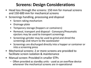 Screens: Design Considerations
• Head loss through the screens: 150 mm for manual screens
and 150-600 mm for mechanical screens
• Screenings handling, processing and disposal
• Screen raking mechanism
• Drainage plate
• Temporary storage (hoppers or containers)
• Removal, transport and disposal - Conveyors/Pneumatic
ejectors may be used to transport screenings
• Screenings grinder may be used to grind and shred the
screenings and return to the wastewater
• Screenings are discharged directly into a hopper or container or
into a screening press
• Mechanical screens: 2 or more screens are provided to
facilitate screen isolation & maintenance
• Manual screen: Provided in smaller STPs
– Often provided as standby units - used as an overflow device
whenever the mechanical screens are in-operational
 