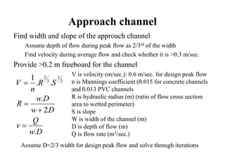 Approach channel
Find width and slope of the approach channel
Assume depth of flow during peak flow as 2/3rd of the width
Find velocity during average flow and check whether it is >0.3 m/sec.
Provide >0.2 m freeboard for the channel
2
1
3
2
..
1
SR
n
V 
V is velocity (m/sec.): 0.6 m/sec. for design peak flow
n is Mannings coefficient (0.015 for concrete channels
and 0.013 PVC channels
R is hydraulic radius (m) (ratio of flow cross section
area to wetted perimeter)
S is slope
W is width of the channel (m)
D is depth of flow (m)
Q is flow rate (m3/sec.)Dw
Q
v
Dw
Dw
R
.
2
.



Assume D=2/3 width for design peak flow and solve through iterations
 