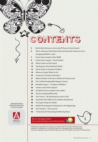 CONTENTS
ANOTHER PROUD
INITIATIVE BROUGHT
TO YOU BY ARGO
ACE Matric Guide 2012 1
Be our next guest editor.
Go to www.SAstudy.co.za to find out how
South Africa’s most comprehensive
online student guide to Universities,
courses, careers and bursaries.
WWW.SASTUDY.CO.ZA
COURSE
INFORMATION
COURSE
INFORMATION
INSTITUTION
INFORMATION
INSTITUTION
INFORMATION
BURSARY
INFORMATION
BURSARY
INFORMATION
CAREER
GUIDE
CAREER
GUIDE
Published by Argo | Web www.argo.org.za | Tel 021 865 2813 | Email info@argo.org.za
Published in Stellenbosch, South Africa, April 2012 | Managing Editor: Sue Fontannaz
Production Manager: Jeanne de Wet | Design and Layout: VR Graphics | Printing: CTP Book Printers
2	 Be the Best that you can be and ACE your School Career!
4	 Tell us what you think about ACE and stand the chance to win a
whopping R5000 in cash!
7	 Future Stars Awards. Enter NOW!
8	 Future Stars Awards – Top 6 Entries!
12	 Africa Careers of the Future
14	 Starting your Own Business Rocks!
16	 Seven Steps to Solving a Problem
18	 Where to Study? What to Do?
20	 Contact list: Tertiary Institutions
21 	 Make the Most of Services offered at Tertiary Level
22	 The 10 Most Employable Degree Courses
24	 Mandela Legacy – A Legacy of Wisdom
26	 Careers and Career Support
30	 Ke Nako! Put your dreams into reality!
34	 Tips for Studying Effectively
36	 Your Future – Be Anything you want to be!
38	 Important Tech Skills every student should have
40	 Ten Super Foods for Health
42	 Mobile Technology for Education in the Digital Age
44	 Star Teachers – Enter yours!!
46	 10 Top Tips for Preventing & Relieving Stress
 