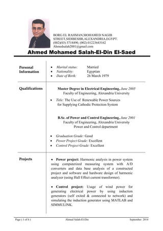 Page ( 1 of 6 ) Ahmed Salah-El-Din September 2014
BORG EL RAHMAN,MOHAMED NAGIB
STREET,SIDIBESHR,ALEXANDRIA,EGYPT.
(002)(03) 5718490, (002) 01223643162
Ahmedsalah2001@gmail.com
Ahmed Mohamed Salah-El-Din El-Saed
PPeerrssoonnaall
IInnffoorrmmaattiioonn
• Marital status: Married
• Nationality: Egyptian
• Date of Birth: 26 March 1979
QQuuaalliiffiiccaattiioonnss Master Degree in Electrical Engineering, June 2005
Faculty of Engineering, Alexandria University
• Title: The Use of Renewable Power Sources
for Supplying Cathodic Protection System
B.Sc. of Power and Control Engineering, June 2001
Faculty of Engineering, Alexandria University
Power and Control department
• Graduation Grade: Good
• Power Project Grade: Excellent
• Control Project Grade: Excellent
PPrroojjeeccttss • Power project: Harmonic analysis in power system
using computerized measuring system with A/D
converters and data base analysis of a constructed
project and software and hardware design of harmonic
analyzer (using Hall Effect current transformer).
• Control project: Usage of wind power for
generating electrical power by using induction
generators (self exited & connected to network) and
simulating the induction generator using MATLAB and
SIMMULINK.
 