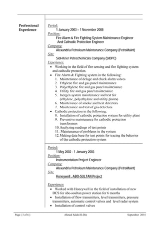 Page ( 3 of 6 ) Ahmed Salah-El-Din September 2014
PPrrooffeessssiioonnaall
EExxppeerriieennccee
Period:
1 January 2003 – 1 November 2008
Position:
Fire Alarm & Fire Fighting System Maintenance Engineer
And Cathodic Protection Engineer
Company:
Alexandria Petroleum Maintenance Company (PetroMaint)
Site:
Sidi-Krier Petrochemicals Company (SIDPC)
Experience:
• Working in the field of fire sensing and fire fighting system
and cathodic protection.
• Fire Alarm & Fighting system in the following:
1. Maintenance of deluge and check alarm valves
2. Ethylene fire and gas panel maintenance
3. Polyethylene fire and gas panel maintenance
4. Utility fire and gas panel maintenance
5. Inergen system maintenance and test for
(ethylene, polyethylene and utility plants)
6. Maintenance of smoke and heat detectors
7. Maintenance and test of gas detectors
• Cathodic protection in the following:
8. Installation of cathodic protection system for utility plant
9. Preventive maintenance for cathodic protection
transformers
10.Analyzing readings of test points
11. Maintenance of problems in the system
12.Making data base for test points for tracing the behavior
of the cathodic protection system
Period:
1 May 2002 - 1 January 2003
Position:
Instrumentation Project Engineer
Company:
Alexandria Petroleum Maintenance Company (PetroMaint)
Site:
Honeywell , ABO-SULTAN Project
Experience:
• Worked with Honeywell in the field of installation of new
DCS for abo-soultan power station for 6 months
• Installation of flow transmitters, level transmitters, pressure
transmitters, automatic control valves and level radar system
• Installation of control valves
 