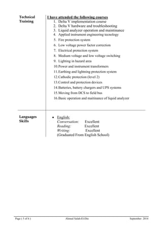 Page ( 5 of 6 ) Ahmed Salah-El-Din September 2014
TTeecchhnniiccaall
TTrraaiinniinngg
I have attended the following courses
1. Delta V implementation course
2. Delta V hardware and troubleshooting
3. Liquid analyzer operation and maintinance
4. Applied instrument engineering tecnology
5. Fire protection system
6. Low voltage power factor correction
7. Electrical protection system
8. Medium voltage and low voltage switching
9. Lighting in hazard area
10.Power and instrument transformers
11.Earthing and lightning protection system
12.Cathodic protection (level 2)
13.Control and protection devices
14.Batteries, battery chargers and UPS systems
15.Moving from DCS to field bus
16.Basic operation and maitinance of liquid analyzer
LLaanngguuaaggeess
SSkkiillllss
• English:
Conversation: Excellent
Reading: Excellent
Writing: Excellent
(Graduated From English School)
 