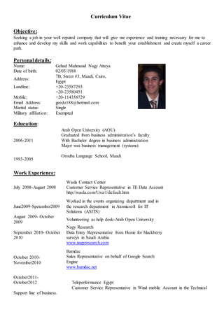 Curriculum Vitae
Objective:
Seeking a job in your well reputed company that will give me experience and training necessary for me to
enhance and develop my skills and work capabilities to benefit your establishment and create myself a career
path.
Personaldetails:
Name: Gehad Mahmoud Nagy Atteya
Date of birth: 02/03/1988
Address:
7B, Street #3, Maadi, Cairo,
Egypt
Landline:
Mobile:
+20-23587293
+20-23580451
+20-114358729
Email Address: geedo188@hotmail.com
Marital status: Single
Military affiliation: Exempted
Education:
2006-2011
Arab Open University (AOU)
Graduated from business administration’s faculty
With Bachelor degree in business administration
Major was business management (systems)
1993-2005
Orouba Language School, Maadi
Work Experience:
July 2008-August 2008
Wasla Contact Center
Customer Service Representative in TE Data Account
http://wasla.com/User1/default.htm
June2009-Spetember2009
Worked in the events organizing department and in
the research department in Atomicsoft for IT
Solutions (ASITS)
August 2009- October
2009
Volunteering as help desk-Arab Open University
September 2010- October
2010
Nagy Research
Data Entry Representative from Home for blackberry
surveys in Saudi Arabia
www.nagyresearch.com
October 2010-
November2010
Bamdac
Sales Representative on behalf of Google Search
Engine
www.bamdac.net
October2011-
October2012 Teleperformance Egypt
Customer Service Representative in Wind mobile Account in the Technical
Support line of business.
 