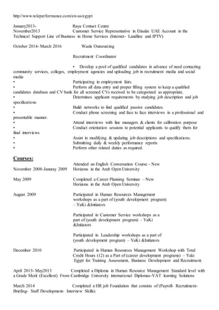 http://www.teleperformance.com/en-us/egypt
January2013- Raya Contact Centre
November2013 Customer Service Representative in Etisalat UAE Account in the
Technical Support Line of Business in Home Services (Internet- Landline and IPTV)
October 2014- March 2016 Wasla Outsourcing
Recruitment Coordinator
• Develop a pool of qualified candidates in advance of need contacting
community services, colleges, employment agencies and uploading job in recruitment media and social
media
• Participating in employment fairs.
• Perform all data entry and proper filling system to keep a qualified
candidates database and CV bank for all screened CVs received to be categorized as appropriate.
• Determines applicant requirements by studying job description and job
specifications
• Build networks to find qualified passive candidates.
• Conduct phone screening and face to face interviews in a professional and
presentable manner.
• Attend interviews with line managers & clients for calibration purpose
• Conduct orientation sessions to potential applicants to qualify them for
final interviews
• Assist in modifying & updating job descriptions and specifications.
• Submitting daily & weekly performance reports
• Perform other related duties as required.
Courses:
November 2008-Januray 2009
Attended an English Conversation Course - New
Horizons in the Arab Open University
May 2009 Completed a Career Planning Seminar – New
Horizons in the Arab Open University
August 2009 Participated in Human Resources Management
workshops as a part of (youth development program)
– YaKi &Initiators
Participated in Customer Service workshops as a
part of (youth development program) – YaKi
&Initiators
Participated in Leadership workshops as a part of
(youth development program) – YaKi &Initiators
December 2010 Participated in Human Resources Management Workshop with Total
Credit Hours (12) as a Part of (career development programs) – Yaki
Egypt for Training Assessment, Business Development and Recruitment.
April 2013- May2013 Completed a Diploma in Human Resource Management Standard level with
a Grade Merit (Excellent) From Cambridge University international Diplomas-YAT learning Solutions
March 2014 Completed a HR job Foundation that consists of (Payroll- Recruitment-
Briefing- Staff Development- Interview Skills).
 