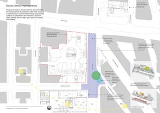 Weighhouse Street
DaviesStreet
Oxford Street
StratfordPlace
MaryleboneLane
GilbertStreet
SouthMoltonStreet
South
M
olton
Lane
N
Davies Street Improvements:
Proposal to improve Davies Street to accommodate
WKH LQFUHDVHG ÀRZ RI SHGHVWULDQ WUDI¿F IURP &URVVUDLO
to Oxford Street. Improvements include using shared
surfaces for pedestrians and vehicles to improve
WUDI¿F FDOPLQJ DQG WR FUHDWH RSHQ VSDFH IRU VHDWLQJ
and meeting.
DaviesStreet
Jan Gehl’s proposal for the
improvement of Davies Street
A
Station concourse
Proposed Bond
Street tube station
access point
Proposed mixed-use retail./
UHVLGHQWLDORI¿FH VFKHPH
replacing the ‘Hog In The
Pound’ pub
3URSRVHG URVVUDLO ZHVWHUQ
ticket hall entrance level
ZLWK VXEWHUUDQHDQ WXEH OLQH
connection)
Existing Ground Floor
Plan of West One
Shopping Centre
Analysis of Local Environment
A
Shared surface
DQG QHZ SXEOLF
realm (emphasis
on dining?)
Retained tree
integrated into
QHZ SXEOLF UHDOP
(focus?)
1HZ VWUHHW
furniture or
ZDWHU IHDWXUH
as focus
AM
PM
NOON
 