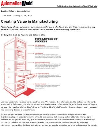 CASE APPLICATION
Published on the Automation World Web site
Creating Value in Manufacturing
| JULY 6, 2012
Creating Value in Manufacturing
“Lean,” properly speaking, is not a program, a platform, a methodology or a one­time event. Lean is a way
of life that seeks to add value and eliminate waste whether, in manufacturing or the office.
By Gary Mintchell, Co­Founder and Editor in Chief
Lean is a word marketing people and executives love. “We’re Lean,” they often proclaim. But far too often, the words
are superficial fluff masking the grim reality of an organization tolerant of waste and forgetful of adding value. Even the
company that was home to the “Bible” of Lean—Toyota and the Toyota Production System—slipped recently because
new leadership decided to seek shortcuts.
To most people in the field, Lean encompasses such useful tools and methods as one­piece­flow, kaizen
(continuous improvement) events, five whys, 5S and assuring that every operation adds value. Many original
practitioners thought that these only applied to manual processes and that automation was expensive and only used
to cover up inefficiencies. However, many companies integrate automation into Lean—especially automated
information flow—and find that Lean and automation need not be polar opposites, but rather colleagues on the path to
 