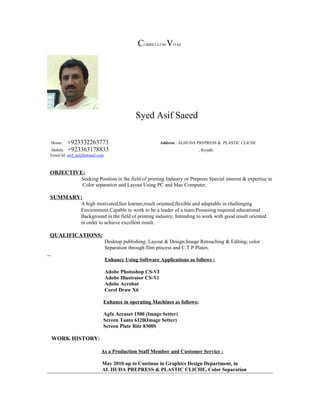 CURRICULUM VITAE
Syed Asif Saeed
Home: +923332263773 Address : ALHUDA PREPRESS & PLASTIC CLICHE
Mobile +923363178833 , Riyadh.
Email Id: asif_sn@hotmail.com
OBJECTIVE:
Seeking Position in the field of printing Industry or Prepress Special interest & expertise in
Color separation and Layout Using PC and Mac Computer.
SUMMARY:
A high motivated,fast learner,result oriented,flexible and adaptable in challenging
Environment.Capable to work to be a leader of a team.Possesing required educational
Background in the field of printing industry. Intending to work with good result oriented
in order to achieve excellent result.
QUALIFICATIONS:
Desktop publishing; Layout & Design;Image Retouching & Editing; color
Separation through film process and C.T.P Plates.
Enhance Using Software Applications as follows :
Adobe Photoshop CS-VI
Adobe Illustrator CS-Vi
Adobe Acrobat
Corel Draw X6
Enhance in operating Machines as follows:
Agfa Accuset 1500 (Image Setter)
Screen Tanto 6120(Image Setter)
Screen Plate Rite 8300S
WORK HISTORY:
As a Production Staff Member and Customer Service :
May 2010 up to Continue in Graphics Design Department, in
AL HUDA PREPRESS & PLASTIC CLICHE, Color Separation
 
