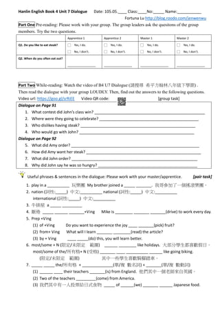 Hanlin English Book 4 Unit 7 Dialogue Date: 105.05.____ Class:____No:_____ Name:___________
Fortuna Lu http://blog.roodo.com/jenwenwu
Part One Pre-reading: Please work with your group. The group leaders ask the quesitons of the group
members. Try the two questions.
Apprentice 1 Apprentice 2 Master 1 Master 2
Q1. Do you like to eat steak? □ Yes, I do.
□ No, I don’t.
□ Yes, I do.
□ No, I don’t.
□ Yes, I do.
□ No, I don’t.
□ Yes, I do.
□ No, I don’t.
Q2. When do you often eat out?
_________________ _________________ _________________ _________________
Part Two While-reading: Watch the video of B4 U7 Dialogue (請搜尋 希平方翰林八年級下學期) .
Then read the dialogue with your group LOUDLY. Then, find out the answers to the following questions.
Video url: https://goo.gl/srRiEE Video QR code: [group task]
Dialogue on Page 91
1. What contest did John’s class win? __________________________________________________
2. Where were they going to celebrate? _____________________________________________
3. Who dislikes having steak? ____________________________________________________
4. Who would go with John? ____________________________________________________
Dialogue on Page 92
5. What did Amy order? __________________________________________________________
6. How did Amy want her steak? ____________________________________________________
7. What did John order? _________________________________________________________
8. Why did John say he was so hungry? _____________________________________________
Useful phrases & sentences in the dialogue: Please work with your master/apprentice. [pair task]
1. play in a __________ 玩樂團 My brother joined a _____ _______. 我哥參加了一個搖滾樂團。
2. nation (詞性:_____) 中文:__________ national (詞性:_____) 中文:__________
international (詞性:_____) 中文:__________
3. 牛排屋 a _____ _________
4. 厭倦 _____ ______ _______+Ving Mike is ________ _______ _______(drive) to work every day.
5. Prep +Ving
(1) of +Ving Do you want to experience the joy ____ _______(pick) fruit?
(2) from+ Ving What will I learn _______ ________(read) the article?
(3) by + Ving ____ _____(do) this, you will learn better.
6. most/some + N (限定/未限定 範圍) ______ ________ like holidays. 大部分學生都喜歡假日。
most/some of the/所有格+ N (受格) _______ ____ __________ ______ like going biking.
(限定/未限定 範圍) 其中一些學生喜歡騎腳踏車。
7. _____ _____ the/所有格 + ______________(單/複 數名詞) + _______(單/複 數動詞)
(1) ______ ____ their teachers _______(is) from England. 他們其中一個老師來自英國。
(2) Two of the teachers _________(come) from America.
(3) 我們其中有一人投票給日式食物 _____ of ______(we) _______ ______ Japanese food.
 
