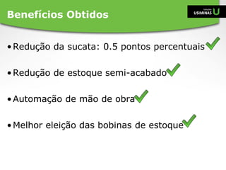 •Redução da sucata: 0.5 pontos percentuais
•Redução de estoque semi-acabado
•Automação de mão de obra
•Melhor eleição das bobinas de estoque
Benefícios Obtidos
 