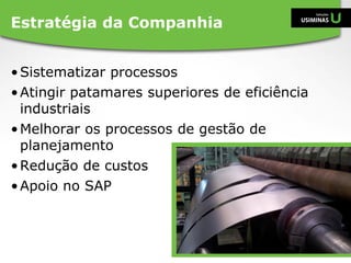 •Sistematizar processos
•Atingir patamares superiores de eficiência
industriais
•Melhorar os processos de gestão de
planejamento
•Redução de custos
•Apoio no SAP
Estratégia da Companhia
 