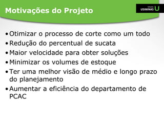 •Otimizar o processo de corte como um todo
•Redução do percentual de sucata
•Maior velocidade para obter soluções
•Minimizar os volumes de estoque
•Ter uma melhor visão de médio e longo prazo
do planejamento
•Aumentar a eficiência do departamento de
PCAC
Motivações do Projeto
 
