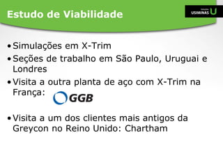 •Simulações em X-Trim
•Seções de trabalho em São Paulo, Uruguai e
Londres
•Visita a outra planta de aço com X-Trim na
França:
•Visita a um dos clientes mais antigos da
Greycon no Reino Unido: Chartham
Estudo de Viabilidade
 