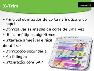 •Principal otimizador de corte na indústria do
papel
•Otimiza várias etapas de corte de uma vez
•Utiliza múltiplos algoritmos
•Interface amigável e fácil
de utilizar
•Otimização secundária
•Multi-língua
•Integração com SAP
X-Trim
 